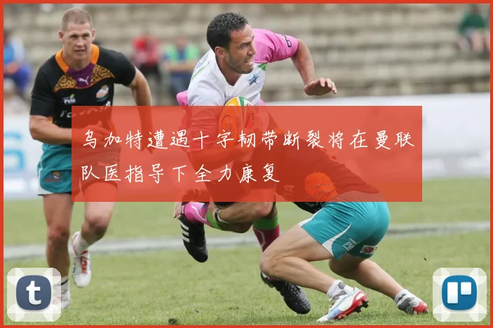 乌加特遭遇十字韧带断裂将在曼联队医指导下全力康复