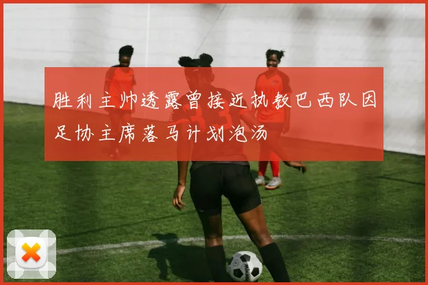 胜利主帅透露曾接近执教巴西队因足协主席落马计划泡汤