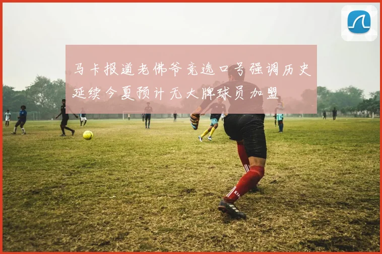 马卡报道老佛爷竞选口号强调历史延续今夏预计无大牌球员加盟