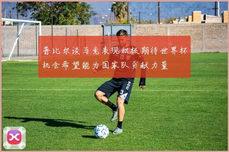 普比尔谈马竞表现积极期待世界杯机会希望能为国家队贡献力量