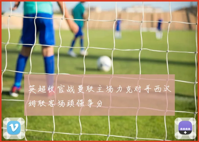 英超收官战曼联主场力克对手西汉姆联客场顽强争分