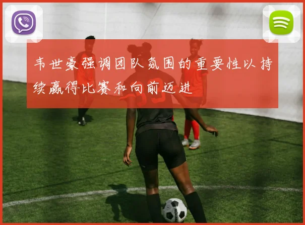 韦世豪强调团队氛围的重要性以持续赢得比赛和向前迈进