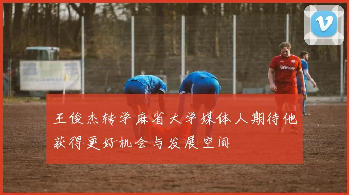 王俊杰转学麻省大学媒体人期待他获得更好机会与发展空间