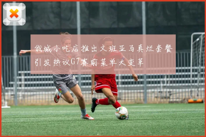 俄城小吃店推出文班亚马真烂套餐引发热议G7赛前菜单大变革