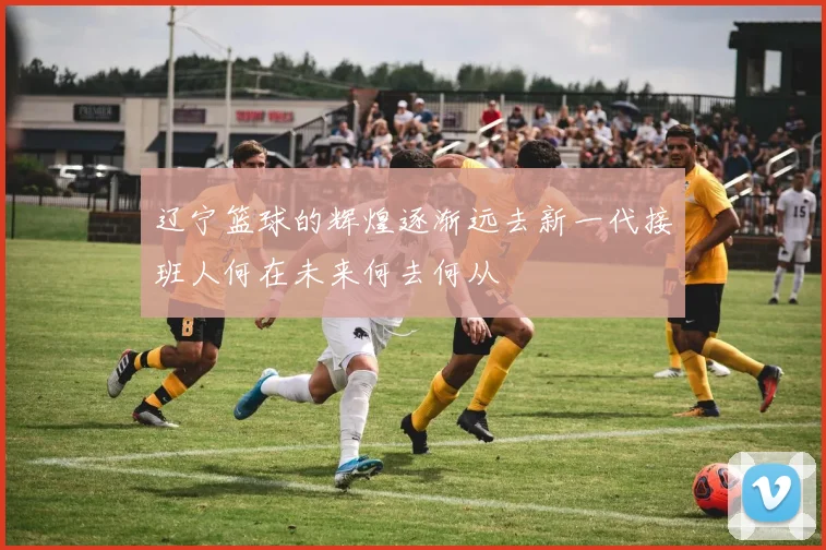 辽宁篮球的辉煌逐渐远去新一代接班人何在未来何去何从