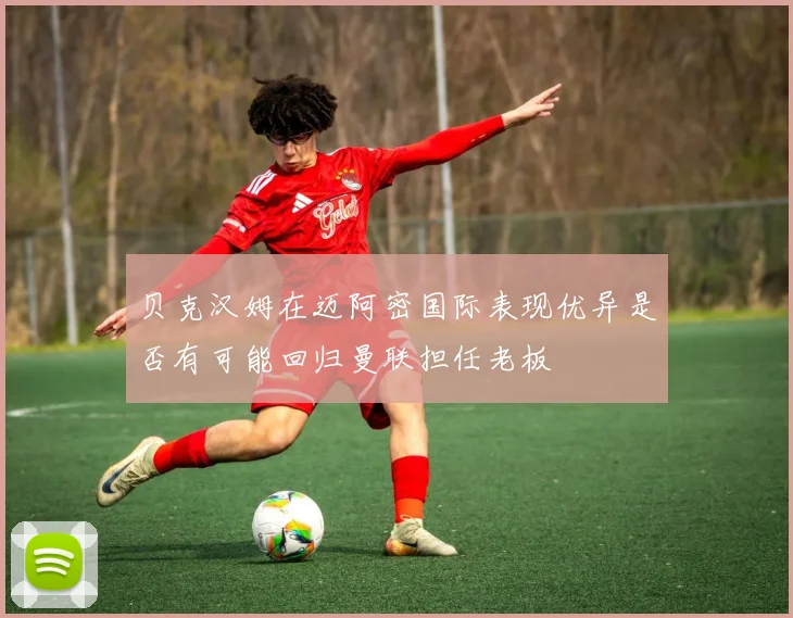 贝克汉姆在迈阿密国际表现优异是否有可能回归曼联担任老板