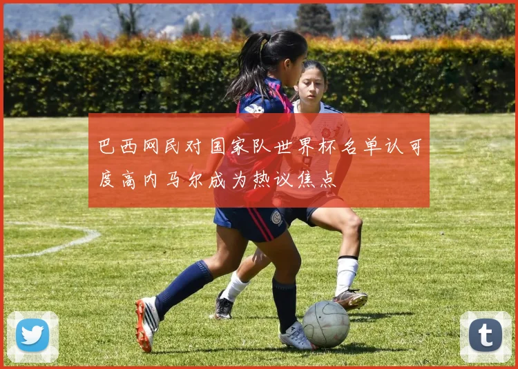 巴西网民对国家队世界杯名单认可度高内马尔成为热议焦点