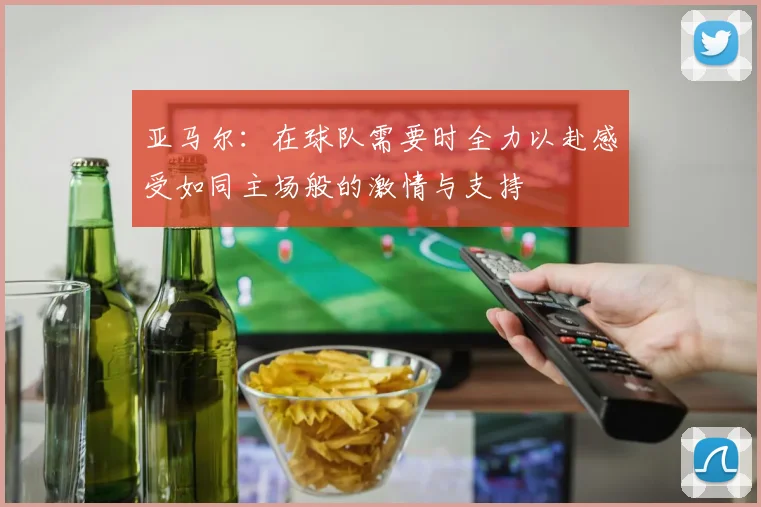 亚马尔：在球队需要时全力以赴感受如同主场般的激情与支持