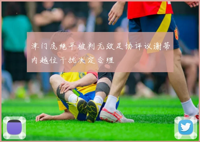 津门虎绝平被判无效足协评议谢蒂内越位干扰决定合理