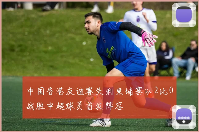 中国香港友谊赛失利柬埔寨以2比0战胜中超球员首发阵容