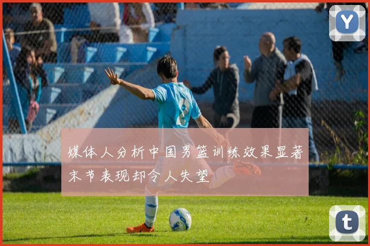 媒体人分析中国男篮训练效果显著末节表现却令人失望