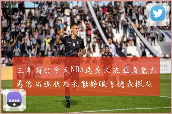 三年前的今天NBA选秀文班亚马毫无悬念当选状元米勒榜眼亨德森探花成就传奇时刻