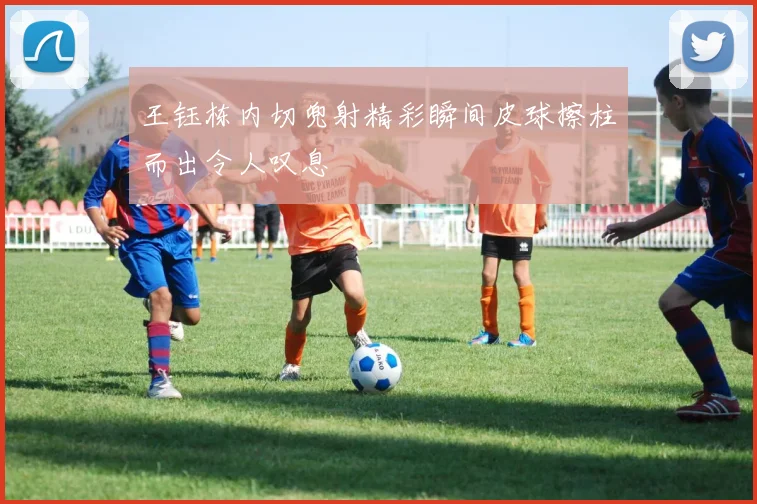 王钰栋内切兜射精彩瞬间皮球擦柱而出令人叹息