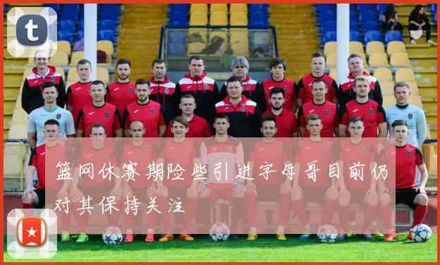 篮网休赛期险些引进字母哥目前仍对其保持关注
