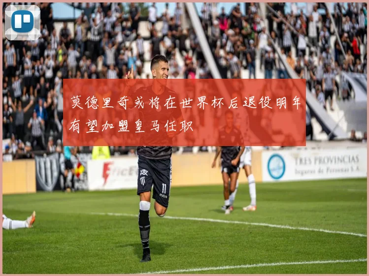 莫德里奇或将在世界杯后退役明年有望加盟皇马任职
