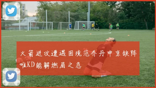 火箭进攻遭遇困境范乔丹申京缺阵唯KD能解燃眉之急