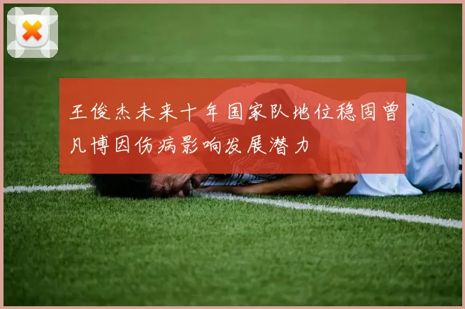 王俊杰未来十年国家队地位稳固曾凡博因伤病影响发展潜力