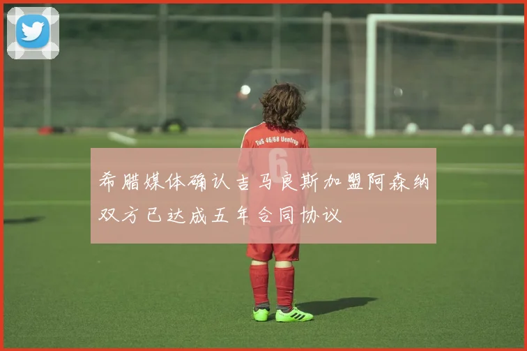 希腊媒体确认吉马良斯加盟阿森纳双方已达成五年合同协议